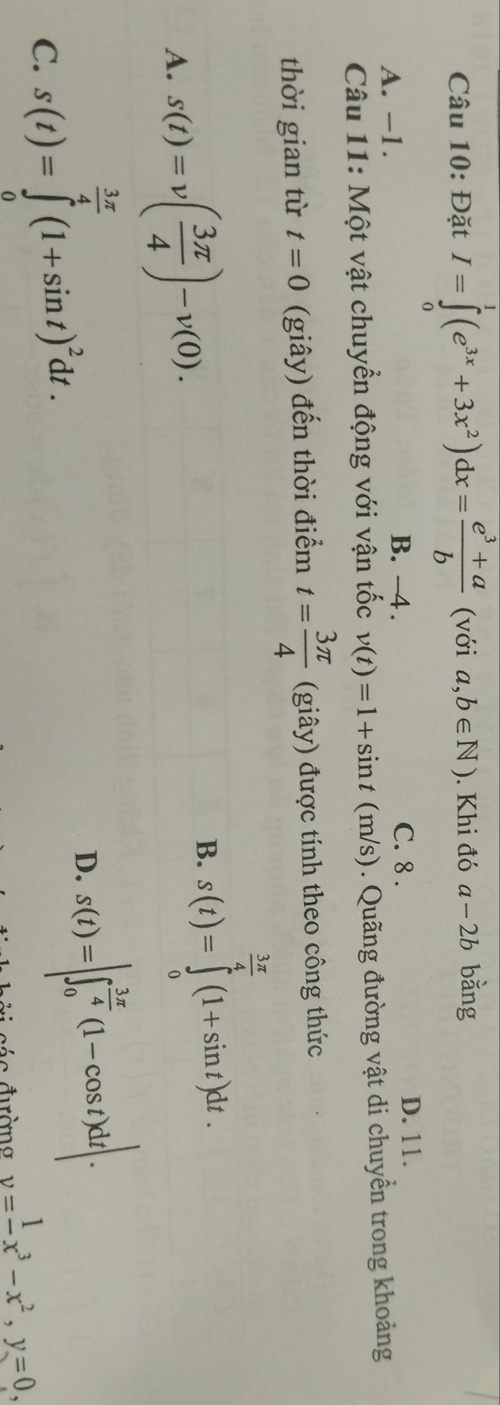 Đặt I=∈tlimits _0^(1(e^3x)+3x^2)dx= (e^3+a)/b  (với a,b∈ N). Khi đó a-2b bǎng
B. -4.
A. -1. C. 8.
D. 11.
Câu 11: Một vật chuyển động với vận tốc v(t)=1+sin t (m/s) ). Quãng đường vật di chuyển trong khoảng
thời gian từ t=0 (giây) đến thời điểm t= 3π /4  (giây) được tính theo công thức
A. s(t)=v( 3π /4 )-v(0).
B. s(t)=∈tlimits _0^((frac 3π)4)(1+sin t)dt.
C. s(t)=∈tlimits _0^((frac 3x)4)(1+sin t)^2dt.
D. s(t)=|∈t _0^((frac 3π)4)(1-cos t)dt|. 
c ác đường y=frac 1x^3-x^2, y=0,