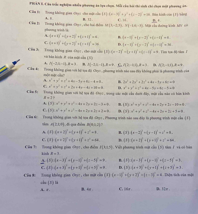 PHÀN I. Câu trắc nghiệm nhiều phương án lựa chọn. Mỗi câu hồi thí sinh chỉ chọn một phương án.
Câu 1: Trong không gian Oxyz cho mặt cầu (S):(x-3)^2+y^2+(z-2)^2=16. Bán kinh của (S) bằng
A. 8 . B. 32 . C. 16 . D. 4 .
Câu 2: Trong không gian Oxyz , cho hai điểm M(3;-2;5),N(-1;6;-3).  Mặt cầu đường kính MN có
phương trình là:
A. (x+1)^2+(y+2)^2+(z+1)^2=6. B. (x-1)^2+(y-2)^2+(z-1)^2=6.
C. (x+1)^2+(y+2)^2+(z+1)^2=36. D. (x-1)^2+(y-2)^2+(z-1)^2=36.
Câu 3: Trong không gian Oxy= , cho mặt cầu (S):(x-2)^2+(y+1)^2+(z-1)^2=9. Tìm tọa độ tâm /
và bán kinh R của mặt cầu (S)
A. I(-2;1;-1),R=3. B. I(-2;1;-1),R=9 C. I(2;-1;1),R=3. D. I(2;-1;1),R=9.
Câu 4: Trong không gian với hệ tọa độ Oxyz , phương trình nào sau đây không phải là phương trình của
một mặt cầu?
A. x^2+y^2+z^2+4x-5y+6z-4=0. B. 2x^2+2y^2+2z^2+4x-5y+6z=0
C. x^2+y^2+z^2+2x+4y-4z+10=0. D. x^2+y^2+z^2+4x-5y+6z-5=0
Câu 5: Trong không gian với hệ tọa độ Oxyz , trong các mặt cầu dưới đây, mặt cầu nào có bán kính
R=2 ?
A. (S :x^2+y^2+z^2-4x+2y+2z-3=0. B. (S):x^2+y^2+z^2-4x+2y+2z-10=0.
C. (S):x^2+y^2+z^2-4x+2y+2z+2=0. D. (S):x^2+y^2+z^2-4x+2y+2z+5=0.
Câu 6: Trong không gian với hệ tọa độ Oxyz , Phương trình nào sau đây là phương trình mặt cầu (S)
tâm A(2;1;0) , đi qua điểm B(0;1;2) ?
A. (S):(x+2)^2+(y+1)^2+z^2=8. B. (S):(x-2)^2+(y-1)^2+z^2=8.
C. (S):(x+2)^2+(y+1)^2+z^2=64. D. (S):(x+2)^2+(y+1)^2+z^2=64.
Câu 7: Trong không gian Oxyz , cho điểm I(3;1;5). Viết phương trình mặt cầu (S) tâm / và có bán
kính R=3.
A. (S):(x-3)^2+(y-1)^2+(z-5)^2=9. B. (S):(x-3)^2+(y-1)^2+(z-5)^2=3.
C. (S):(x+3)^2+(y+1)^2+(z+5)^2=9. D. (S):(x+3)^2+(y+1)^2+(z+5)^2=3.
Câu 8: Trong không gian Oxyz , cho mặt cầu (S):(x-1)^2+(y+2)^2+(z-3)^2=4. Diện tích của mặt
cầu (S) là
A. π . B. 4π . C. 16π . D. 32π .