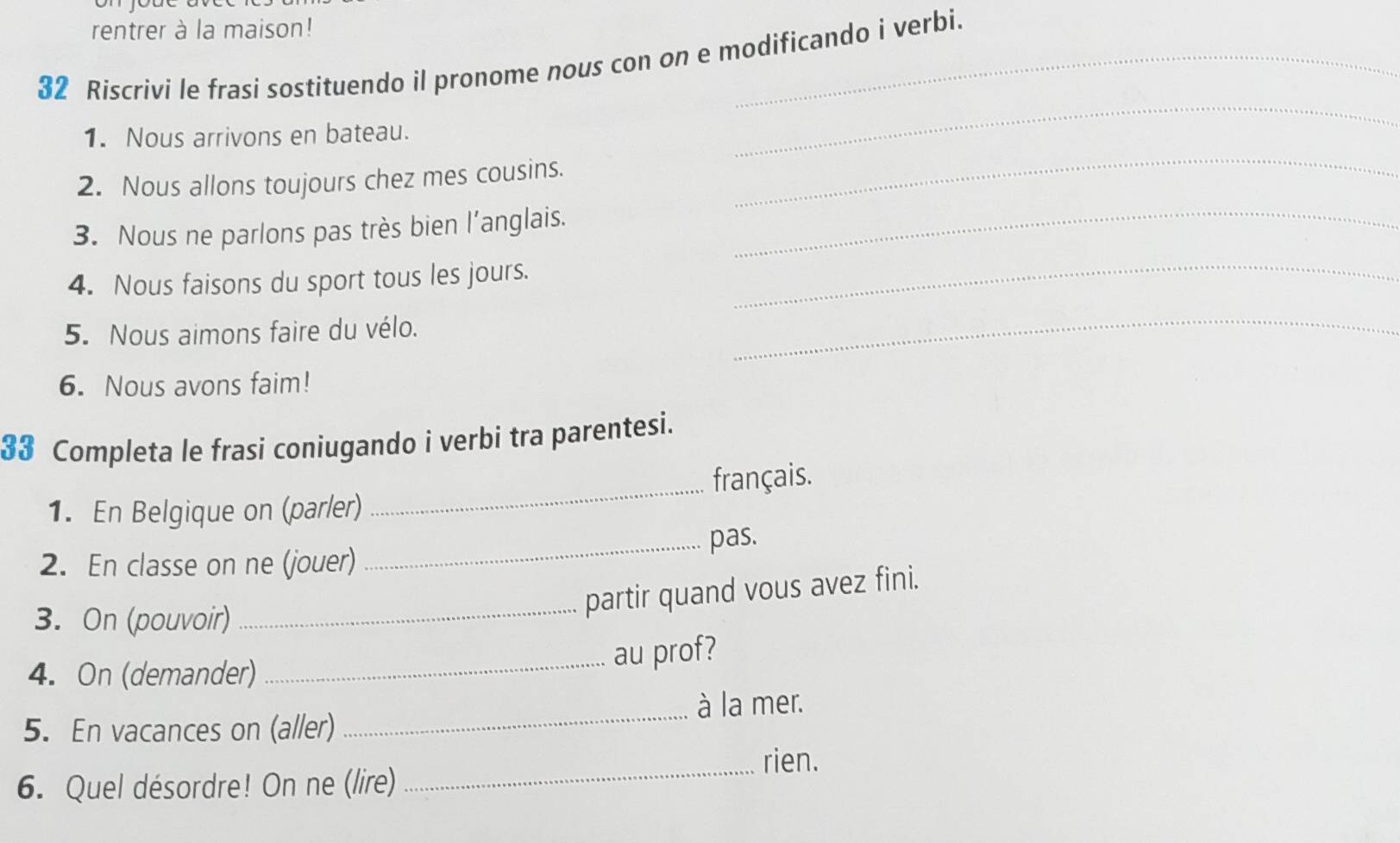 rentrer à la maison! 
32 Riscrivi le frasi sostituendo il pronome nous con on e modificando i verbi. 
_ 
_ 
1. Nous arrivons en bateau. 
2. Nous allons toujours chez mes cousins. 
3. Nous ne parlons pas très bien l’anglais._ 
4. Nous faisons du sport tous les jours._ 
5. Nous aimons faire du vélo. 
_ 
6. Nous avons faim! 
33 Completa le frasi coniugando i verbi tra parentesi. 
1. En Belgique on (parler) _français. 
2. En classe on ne (jouer) _pas. 
partir quand vous avez fini. 
3. On (pouvoir)_ 
_au prof? 
4. On (demander) 
_ 
à la mer. 
5. En vacances on (aller) 
_ 
rien. 
6. Quel désordre! On ne (lire)