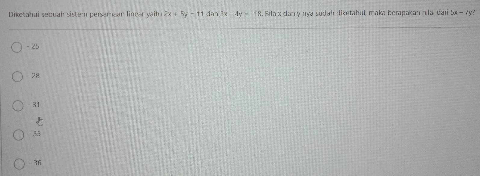 Diketahui sebuah sistem persamaan linear yaitu 2x+5y=11 dan 3x-4y=-18. Bila x dan y nya sudah diketahui, maka berapakah nilai dari 5x-7y ?
- 25
- 28
- 31
- 35
- 36