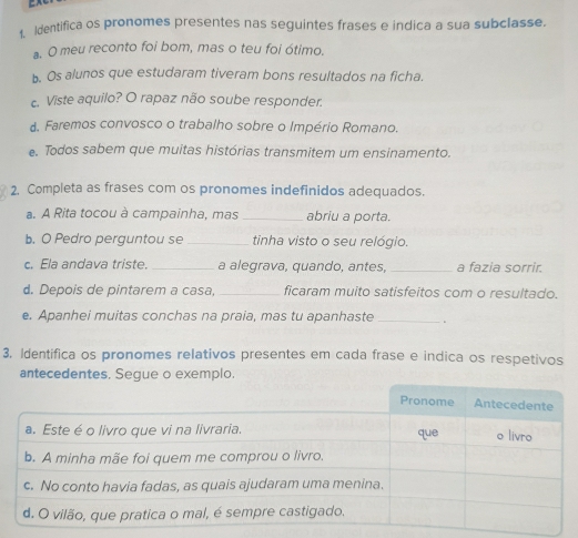 Identifica os pronomes presentes nas seguintes frases e indica a sua subclasse. 
a. O meu reconto foi bom, mas o teu foi ótimo. 
b. Os alunos que estudaram tiveram bons resultados na ficha. 
c. Viste aquilo? O rapaz não soube responder. 
d. Faremos convosco o trabalho sobre o Império Romano. 
. Todos sabem que muitas histórias transmitem um ensinamento. 
2, Completa as frases com os pronomes indefinidos adequados. 
a. A Rita tocou à campainha, mas _abriu a porta. 
b. O Pedro perguntou se _tinha visto o seu relógio. 
c. Ela andava triste. _a alegrava, quando, antes, _a fazia sorrir. 
d. Depois de pintarem a casa, _ficaram muito satisfeitos com o resultado. 
e. Apanhei muitas conchas na praia, mas tu apanhaste _。 
3. Identifica os pronomes relativos presentes em cada frase e indica os respetivos 
antecedentes, Segue o exemplo.