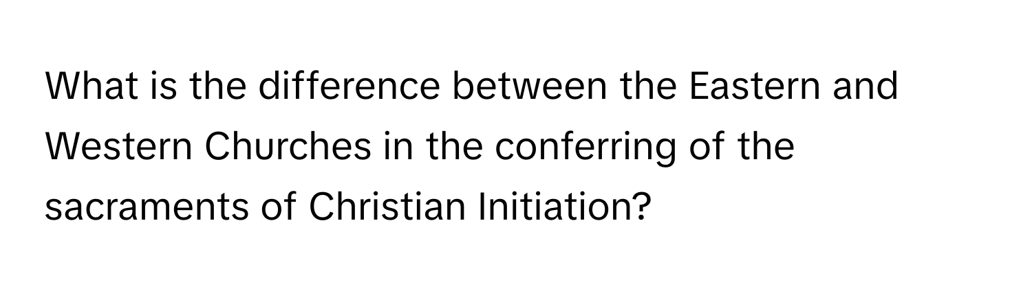 What is the difference between the Eastern and Western Churches in the conferring of the sacraments of Christian Initiation?