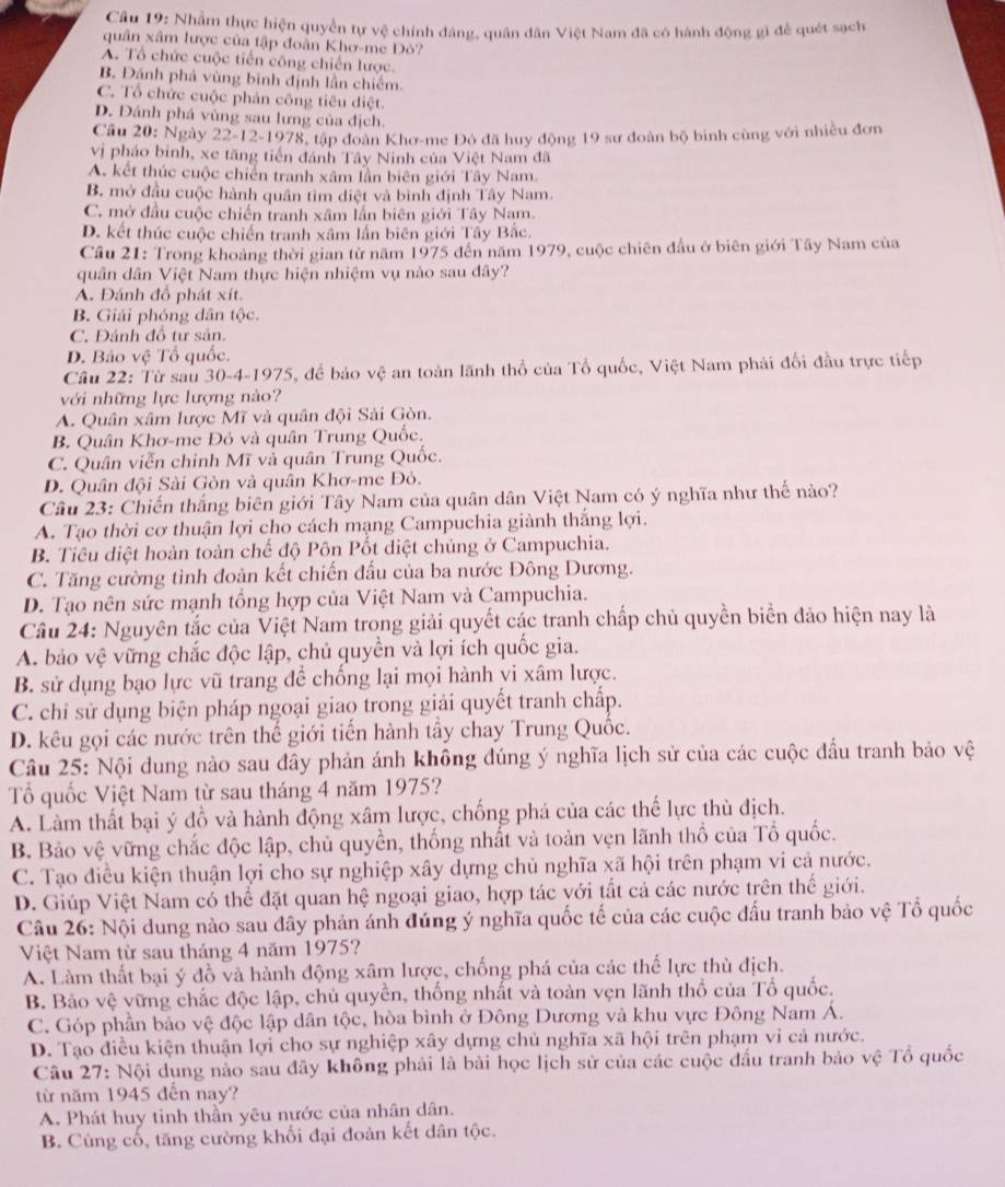 Cầu 19: Nhầm thực hiện quyền tự vệ chính đáng, quân dân Việt Nam đã có hánh động gì để quét sạch
quân xâm lược của tập đoàn Khơ-me Đò?
A. Tổ chức cuộc tiến công chiến lược.
B. Đánh phá vùng binh định lần chiếm.
C. Tổ chức cuộc phản công tiêu diệt.
D. Đánh phá vùng sau lưng của địch.
Cầu 20: Ngày 22-12-1978, tập đoàn Khơ-me Đỏ đã huy động 19 sư đoàn bộ binh cùng với nhiều đơn
vị pháo binh, xe tăng tiến đánh Tây Ninh của Việt Nam đã
A. kết thúc cuộc chiến tranh xâm lần biên giới Tây Nam.
B. mở đầu cuộc hành quân tìm diệt và bình định Tây Nam.
C. mở đầu cuộc chiến tranh xâm lần biên giới Tây Nam.
D. kết thúc cuộc chiến tranh xâm lấn biên giới Tây Bắc.
Cầu 21: Trong khoảng thời gian từ năm 1975 đến năm 1979, cuộc chiên đấu ở biên giới Tây Nam của
quân dân Việt Nam thực hiện nhiệm vụ nào sau đây?
A. Đánh đồ phát xít.
B. Giải phóng dân tộc.
C. Đảnh đồ tư sản.
D. Bảo vệ Tổ quốc.
Cầu 22: Từ sau 30-4-1975, để bảo vệ an toàn lãnh thổ của Tổ quốc, Việt Nam phải đối đầu trực tiếp
với những lực lượng nào?
A. Quân xâm lược Mĩ và quân đội Sải Gòn.
B. Quân Khơ-me Đỏ và quân Trung Quốc.
C. Quân viễn chỉnh Mĩ và quân Trung Quốc.
D. Quân đội Sài Gòn và quân Khơ-me Đỏ.
Câu 23: Chiến thắng biên giới Tây Nam của quân dân Việt Nam có ý nghĩa như thế nào?
A. Tạo thời cơ thuận lợi cho cách mạng Campuchia giành thắng lợi.
B. Tiêu diệt hoàn toàn chế độ Pôn Pốt diệt chủng ở Campuchia.
C. Tăng cường tình đoàn kết chiến đấu của ba nước Đông Dương.
D. Tạo nên sức mạnh tổng hợp của Việt Nam và Campuchia.
Câu 24: Nguyên tắc của Việt Nam trong giải quyết các tranh chấp chủ quyền biển đảo hiện nay là
A. bảo vệ vững chắc độc lập, chủ quyền và lợi ích quốc gia.
B. sử dụng bạo lực vũ trang để chống lại mọi hành vi xâm lược.
C. chỉ sử dụng biện pháp ngoại giao trong giải quyết tranh chấp.
D. kêu gọi các nước trên thế giới tiến hành tầy chay Trung Quốc.
Câu 25: Nội dung nào sau đây phản ánh không đúng ý nghĩa lịch sử của các cuộc đầu tranh bảo vệ
Tổ quốc Việt Nam từ sau tháng 4 năm 1975?
A. Làm thất bại ý đồ và hành động xâm lược, chống phá của các thế lực thù địch.
B. Bảo vệ vững chắc độc lập, chủ quyền, thống nhất và toàn vẹn lãnh thổ của Tổ quốc.
C. Tạo điều kiện thuận lợi cho sự nghiệp xây dựng chủ nghĩa xã hội trên phạm vi cả nước.
D. Giúp Việt Nam có thể đặt quan hệ ngoại giao, hợp tác với tất cả các nước trên thế giới.
Câu 26: Nội dung nào sau đây phản ánh đúng ý nghĩa quốc tế của các cuộc đấu tranh bảo vệ Tổ quốc
Việt Nam từ sau tháng 4 năm 1975?
A. Làm thất bại ý đồ và hành động xâm lược, chống phá của các thế lực thù địch.
B. Bảo vệ vững chắc độc lập, chủ quyền, thống nhất và toàn vẹn lãnh thổ của Tổ quốc.
C. Góp phần bảo vệ độc lập dân tộc, hòa bình ở Đông Dương và khu vực Đông Nam Á.
D. Tạo điều kiện thuận lợi cho sự nghiệp xây dựng chủ nghĩa xã hội trên phạm vi cả nước.
Câu 27: Nội dung nào sau đây không phải là bài học lịch sử của các cuộc đấu tranh bảo vệ Tổ quốc
từ năm 1945 đến nay?
A. Phát huy tinh thần yêu nước của nhân dân.
B. Cùng cố, tăng cường khối đại đoàn kết dân tộc.