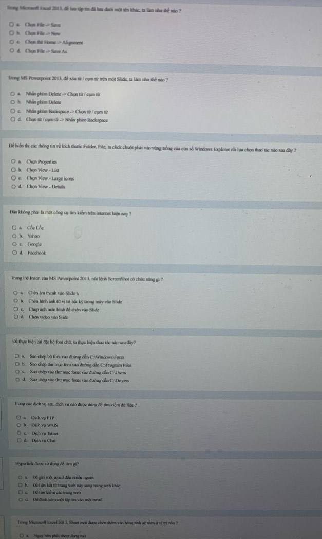Tong Mcmenti loei 2003, đề lưu tập tin đã lưa dượi một tên khác, ta làm như thể nào ?
a. Chọn File→ Save
h. Chọn File - New
s. Chọn the Home -> Alignment
d. Chon File -> Save As
Trong MS Powerpoint 2013, đề xôa từr / cụm từ trên một Slide, ta làm như thể nào ?
a. Nhân phim Delete -> Chọn từ / cụm từ
h. Nhân phim Delete
c. Nhân phim Backspace -> Chọn từr / cụm từr
d. Chọn từr / cụm tír -> Nhân phim Backspace
Để hiển thị các thông tin về kích thước Folder, File, ta click chuột phải vào vùng trồng của của số Windows Explorer rồi lựa chọn thao tác nào sau đây ?
a, Chon Propertics
h. Chọn View - List
c. Chọn View - Large icons
d. Chon View - Details
Đầu không phải là một công cụ tim kiểm trên internet hiện nay ?
a. Cốc Cốc
b. Yahoo
c. Google
d. Facebook
Trong thờ Insert của MS Powerpoint 2013, nút lệnh ScreenShot có chức năng gi ?
a, Chên âm thanh vào Slide y
h. Chên hình ảnh từ vị trí bắt kỳ trong máy vào Slide
c. Chụp ảnh màn hình để chên vào Slide
d. Chèn video vào Slide
Để thực hiện cài đặt bộ font chữ, ta thực hiện thao tác nào sau đây?
a. Sao chép bộ font vào đường dẫn C:WindowsFonts
b. Sao chép thư mục font vào đường dẫn C:Program Files
c. Sao chép vào thư mục fones vào đường dẫn C:Uisers
d. Sao chép vào thư mạc fonts vào đường dẫn C:Drivers
Trong các dịch vụ sau, địch vụ nào được dùng để tìm kiểm đữ liệu ?
a. Dịch vụ FTP
h. Dịch vụ WAIS
c. Dịch vụ Telnet
d. Dịch vụ Chat
Hyperlink được sử dụng đễ làm gi?
Đề gữi một email đến nhiều người
h. Để liện kết từ trang web này sang trang web khác
c. Đề tìm kiểm các trang web
d. Đẻ đình kèm một tập tin vào một email
Trong Microsoft loxel 2013, Sheet mới được chên thêm vào hàng tỉnh sẽ nằm ở vị trí nào 7
O  a   Ngay hện phải sheet đang mớ
