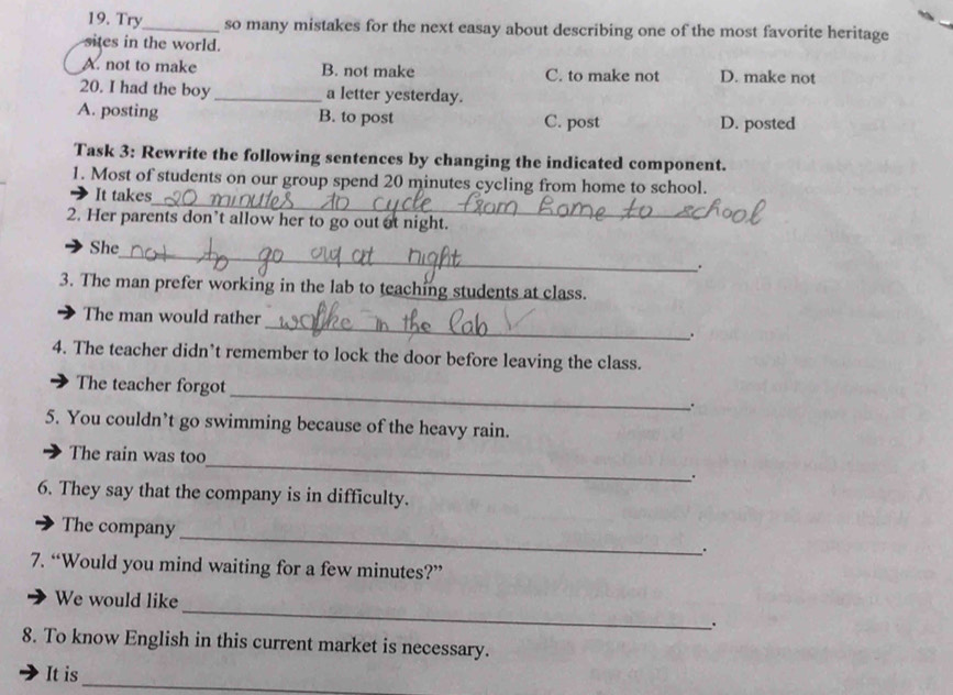 Try_ so many mistakes for the next easay about describing one of the most favorite heritage
sites in the world.
A. not to make B. not make C. to make not D. make not
20. I had the boy _a letter yesterday.
A. posting B. to post C. post D. posted
Task 3: Rewrite the following sentences by changing the indicated component.
_
1. Most of students on our group spend 20 minutes cycling from home to school.
It takes
2. Her parents don’t allow her to go out at night.
_
She
、.
3. The man prefer working in the lab to teaching students at class.
_
The man would rather
.
4. The teacher didn’t remember to lock the door before leaving the class.
The teacher forgot_ .
5. You couldn’t go swimming because of the heavy rain.
The rain was too_ .
6. They say that the company is in difficulty.
_
The company
.
7. “Would you mind waiting for a few minutes?”
_
We would like
.
8. To know English in this current market is necessary.
_
It is