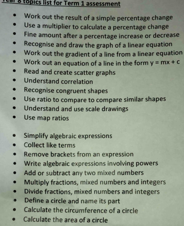 Tear & topics list for Term 1 assessment 
Work out the result of a simple percentage change 
Use a multiplier to calculate a percentage change 
Fine amount after a percentage increase or decrease 
Recognise and draw the graph of a linear equation 
Work out the gradient of a line from a linear equation 
Work out an equation of a line in the form y=mx+c
Read and create scatter graphs 
Understand correlation 
Recognise congruent shapes 
Use ratio to compare to compare similar shapes 
Understand and use scale drawings 
Use map ratios 
Simplify algebraic expressions 
Collect like terms 
Remove brackets from an expression 
Write algebraic expressions involving powers 
Add or subtract any two mixed numbers 
Multiply fractions, mixed numbers and integers 
Divide fractions, mixed numbers and integers 
Define a circle and name its part 
Calculate the circumference of a circle 
Calculate the area of a circle