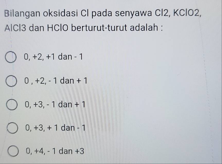 Bilangan oksidasi Cl pada senyawa CI2, KClO2,
AlCl3 dan HClO berturut-turut adalah :
0, +2, +1 dan - 1
0 , +2, - 1 dan + 1
0, +3, - 1 dan + 1
0, +3, + 1 dan - 1
0, +4, - 1 dan +3