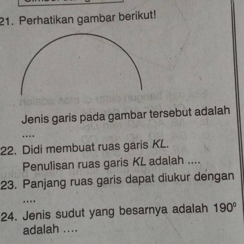 Perhatikan gambar berikut! 
Jenis garis pada gambar tersebut adalah 
.. 
22. Didi membuat ruas garis KL. 
Penulisan ruas garis KL adalah .... 
23. Panjang ruas garis dapat diukur dengan 
. 
24. Jenis sudut yang besarnya adalah 190°
adalah ....