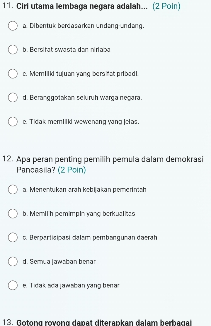 Ciri utama lembaga negara adalah... (2 Poin)
a. Dibentuk berdasarkan undang-undang.
b. Bersifat swasta dan nirlaba
c. Memiliki tujuan yang bersifat pribadi.
d. Beranggotakan seluruh warga negara.
e. Tidak memiliki wewenang yang jelas.
12. Apa peran penting pemilih pemula dalam demokrasi
Pancasila? (2 Poin)
a. Menentukan arah kebijakan pemerintah
b. Memilih pemimpin yang berkualitas
c. Berpartisipasi dalam pembangunan daerah
d. Semua jawaban benar
e. Tidak ada jawaban yang benar
13. Gotong rovong dapat diterapkan dalam berbagai