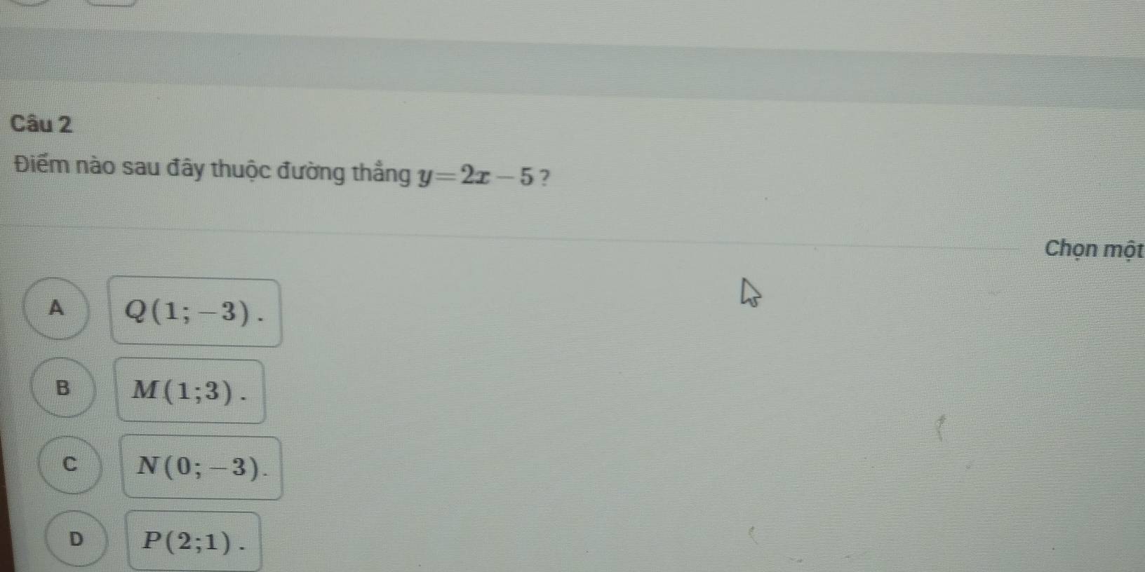 Điểm nào sau đây thuộc đường thắng y=2x-5
Chọn một
A Q(1;-3).
B M(1;3).
c N(0;-3).
D P(2;1).