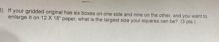 If your gridded original has six boxes on one side and nine on the other, and you want to 
enlarge it on 12* 18'' paper, what is the largest size your squares can be? (3 pts.)