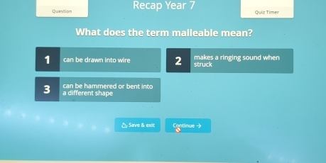 Question Recap Year 7 Quiz Timer
What does the term malleable mean?
1 can be drawn into wire 2 makes a ringing sound when
struck
can be hammered or bent into
3 a different shape
△ Save & exit Continue →