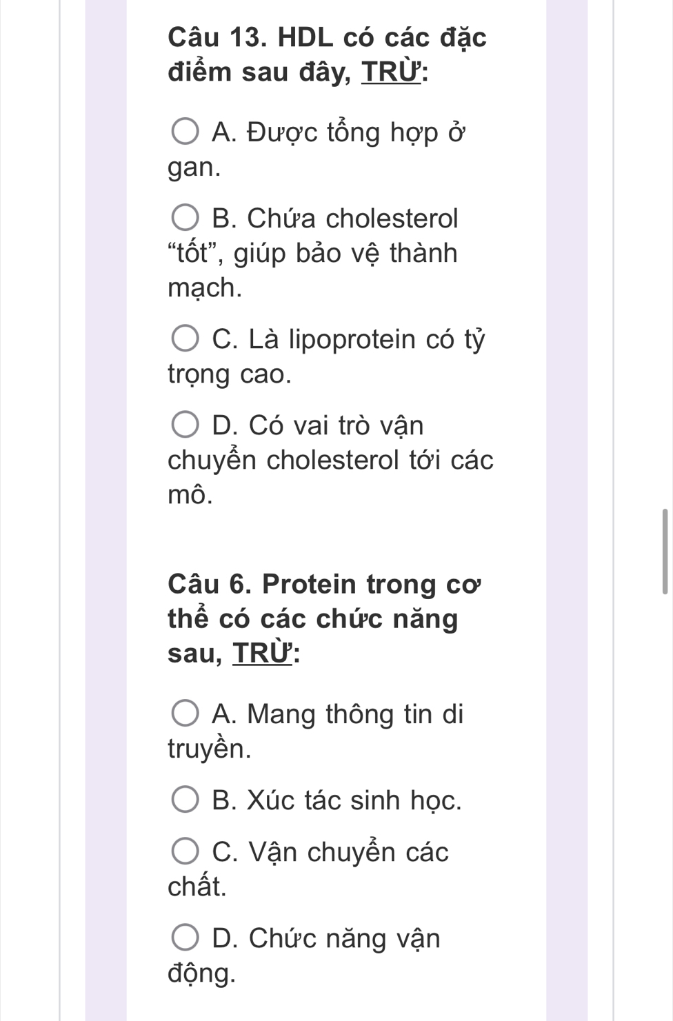 HDL có các đặc
điểm sau đây, TRừ:
A. Được tổng hợp ở
gan.
B. Chứa cholesterol
“tốt”, giúp bảo vệ thành
mạch.
C. Là lipoprotein có tỷ
trọng cao.
D. Có vai trò vận
chuyển cholesterol tới các
mô.
Câu 6. Protein trong cơ
thể có các chức năng
sau, TRừ:
A. Mang thông tin di
truyền.
B. Xúc tác sinh học.
C. Vận chuyễn các
chất.
D. Chức năng vận
động.