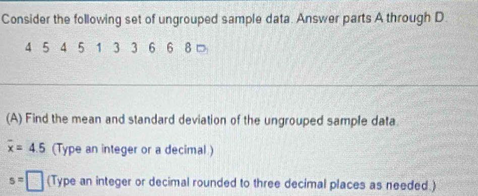 Consider the following set of ungrouped sample data. Answer parts A through D
4 5 4 5 1 3 3 6 6 8 □ 
(A) Find the mean and standard deviation of the ungrouped sample data
overline x=4.5 (Type an integer or a decimal )
s=□ (Type an integer or decimal rounded to three decimal places as needed )