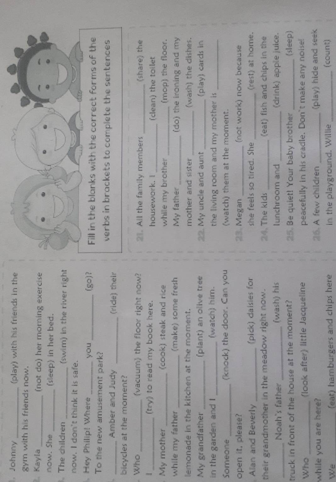 、 Johnny _(play) with his friends in the 
gym with his friends now. 
. Kayla _(not do) her morning exercise 
now. She _(sleep) in her bed. 
. The children _(swim) in the river right 
now. I don't think it is safe. 
Hey Philip! Where _you _(go)? Fill in the blanks with the correct forms of the 
To the new amusement park? 
verbs in brackets to complete the sentences 
_Amber and Judy _(ride) their 
bicycles at the moment? 
Who _(vacuum) the floor right now? 21. All the family members _(share) the 
1 _(try) to read my book here. housework. I _(clean) the toilet 
My mother _(cook) steak and rice while my brother _(mop) the floor. 
while my father _(make) some fresh My father _(do) the Ironing and my 
lemonade in the kitchen at the moment. mother and sister _(wash) the dishes. 
My grandfather _(plant) an olive tree 22. My uncle and aunt _(play) cards in 
in the garden and I _(watch) him. the living room and my mother is _ 
Someone _(knock) the door. Can you (watch) them at the moment. 
open it, please? 23. Megan _(not work) now because 
Allan and Beverly _(pick) daisies for she feels so tired. She _(rest) at home. 
their grandmother in the meadow right now. 24. The kids _(eat) fish and chips in the 
_ 
Noah's father _(wash) his Iunchroom and _(drink) apple juice. 
truck in front of the house at the moment? 25. Be quiet! Your baby brother _(sleep) 
Who _(look after) little Jacqueline peacefully in his cradle. Don't make any noise! 
while you are here? 25. A few children_ 
(play) hide and seek 
We _(eat) hamburgers and chips here in the playground. Willie _(count)