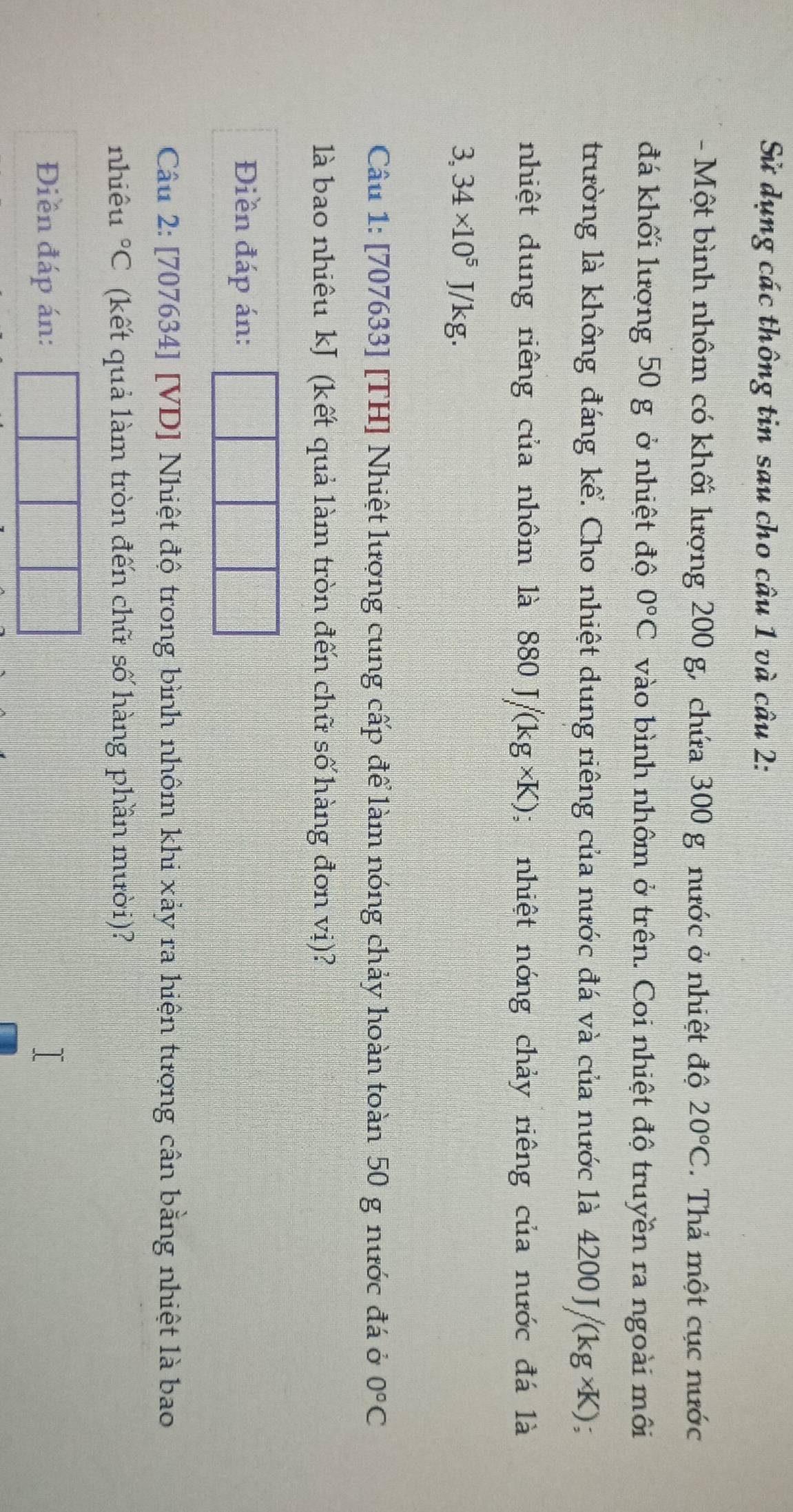 Sử dụng các thông tin sau cho câu 1 và câu 2: 
- Một bình nhôm có khối lượng 200 g, chứa 300 g nước ở nhiệt độ 20°C. Thả một cục nước 
đá khối lượng 50 g ở nhiệt độ 0°C vào bình nhôm ở trên. Coi nhiệt độ truyền ra ngoài môi 
trường là không đáng kể. Cho nhiệt dung riêng của nước đá và của nước là 42 00J/(kg* K)
nhiệt dung riêng của nhôm là 880J/(kg* K); nhiệt nóng chảy riêng của nước đá là
3,34* 10^5J/kg. 
Câu 1: [707633] [TH] Nhiệt lượng cung cấp để làm nóng chảy hoàn toàn 50 g nước đá ở 0°C
là bao nhiêu kJ (kết quả làm tròn đến chữ số hàng đơn vị)? 
Điền đáp án: 
Câu 2: [707634] [VD] Nhiệt độ trong bình nhôm khi xảy ra hiện tượng cân bằng nhiệt là bao 
nhiêu°C (kết quả làm tròn đến chữ số hàng phần mười)? 
Điền đáp án: |