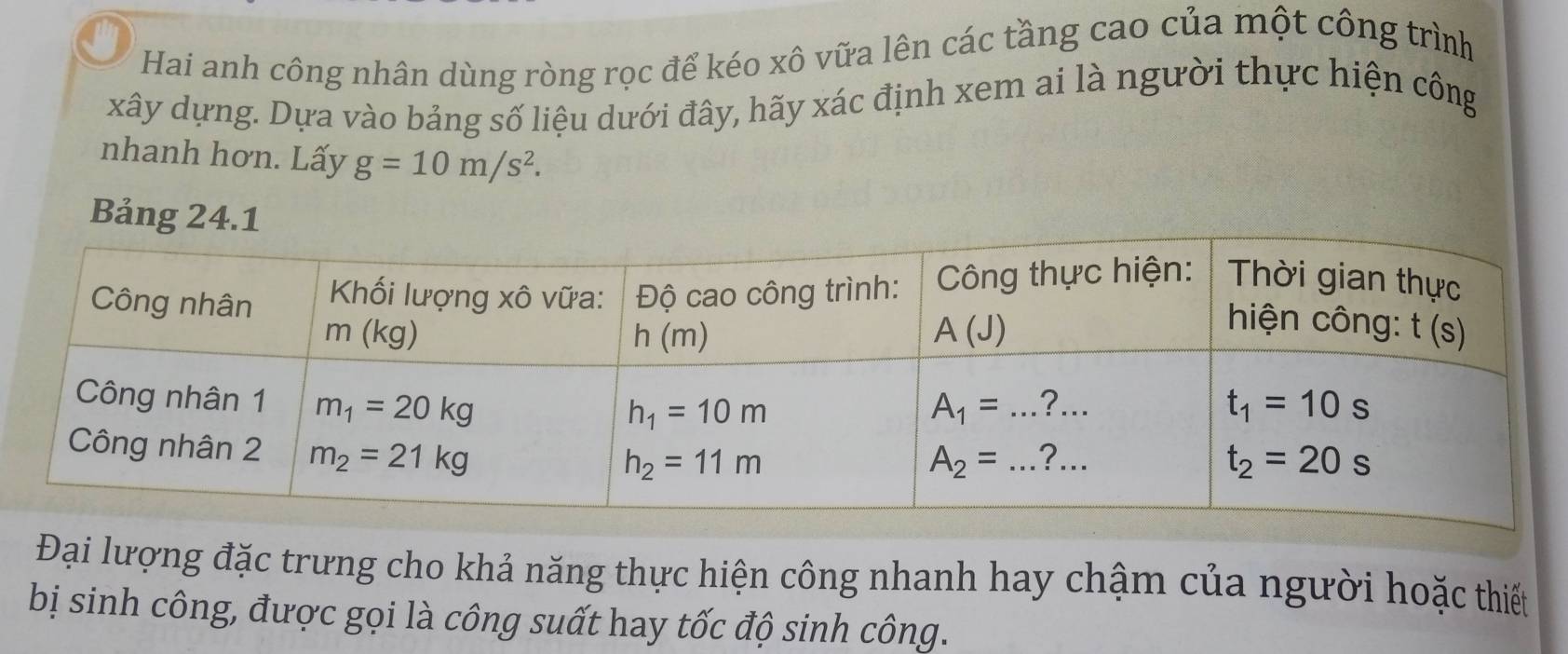 Hai anh công nhân dùng ròng rọc để kéo xô vữa lên các tầng cao của một công trình
xây dựng. Dựa vào bảng số liệu dưới đây, hãy xác định xem ai là người thực hiện công
nhanh hơn. Lấy g=10m/s^2.
Bả
Đại lượng đặc trưng cho khả năng thực hiện công nhanh hay chậm của người hoặc thiết
bị sinh công, được gọi là công suất hay tốc độ sinh công.