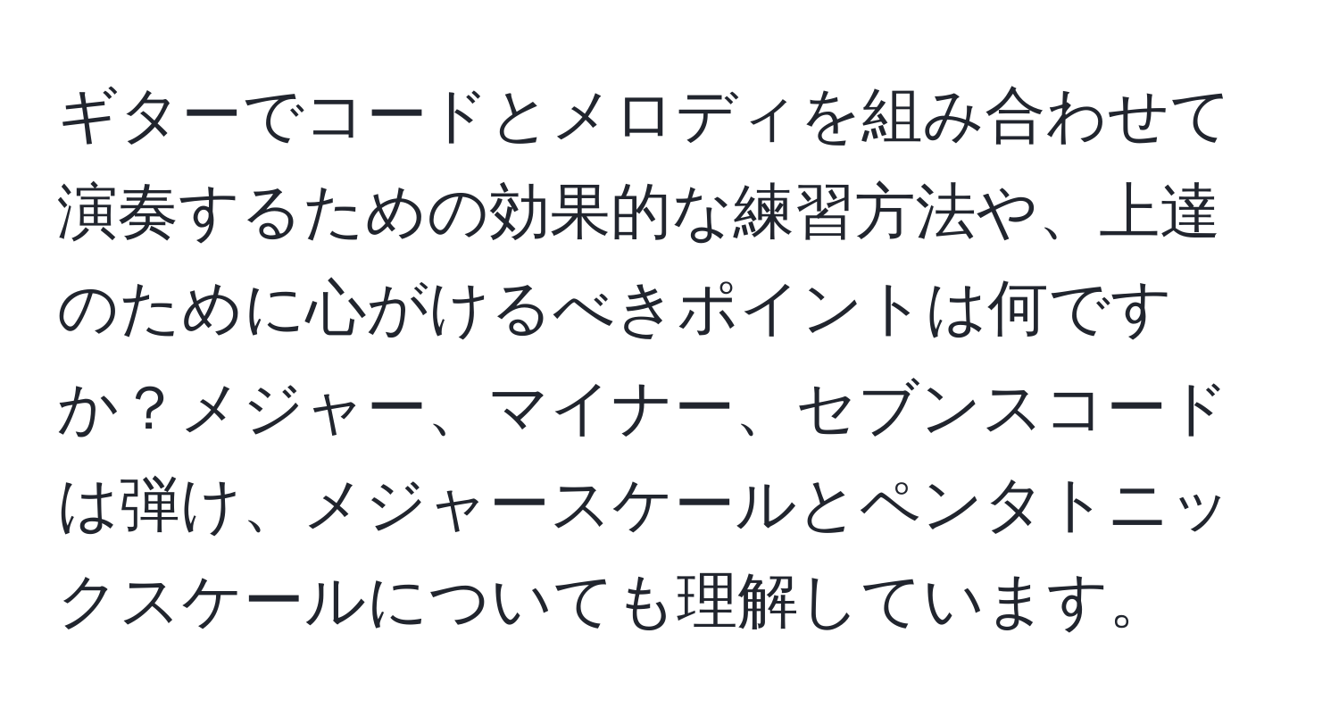 ギターでコードとメロディを組み合わせて演奏するための効果的な練習方法や、上達のために心がけるべきポイントは何ですか？メジャー、マイナー、セブンスコードは弾け、メジャースケールとペンタトニックスケールについても理解しています。