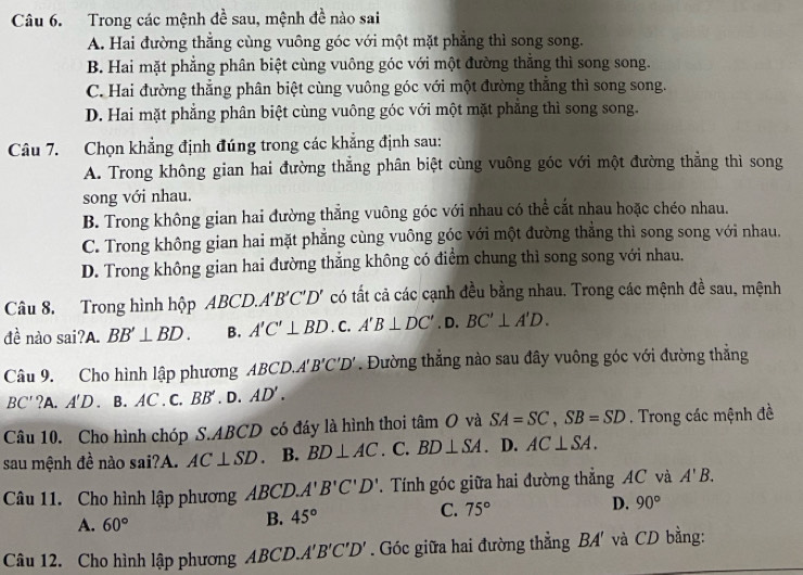 Trong các mệnh đề sau, mệnh đề nào sai
A. Hai đường thắng cùng vuông góc với một mặt phẳng thì song song.
B. Hai mặt phẳng phân biệt cùng vuông góc với một đường thắng thì song song.
C. Hai đường thẳng phân biệt cùng vuông góc với một đường thẳng thì song song.
D. Hai mặt phẳng phân biệt cùng vuông góc với một mặt phẳng thì song song.
Câu 7. Chọn khẳng định đúng trong các khẳng định sau:
A. Trong không gian hai đường thẳng phân biệt cùng vuông góc với một đường thẳng thì song
song với nhau.
B. Trong không gian hai đường thẳng vuông góc với nhau có thể cắt nhau hoặc chéo nhau.
C. Trong không gian hai mặt phẳng cùng vuông góc với một đường thẳng thì song song với nhau.
D. Trong không gian hai đường thắng không có điểm chung thì song song với nhau.
Câu 8. Trong hình hộp ABCD.. A'B'C'D' có tất cả các cạnh đều bằng nhau. Trong các mệnh đề sau, mệnh
đề nào sai?A. BB'⊥ BD. B. A'C'⊥ BD. C. A'B⊥ DC'. D. BC'⊥ A'D.
Câu 9. Cho hình lập phương ABCD.. t'B'C'D'. Đường thẳng nào sau đây vuông góc với đường thẳng
BC' ?A. A'D. B. AC . C. BB' . D. AD'.
Câu 10. Cho hình chóp S.ABCD có đáy là hình thoi tâm O và SA=SC,SB=SD. Trong các mệnh đề
sau mệnh đề nào sai?A. AC⊥ SD. B. BD⊥ AC. C. BD⊥ SA. D. AC⊥ SA.
Câu 11. Cho hình lập phương ABCD. A'B'C'D'.  Tính góc giữa hai đường thẳng AC và A'B.
A. 60°
B. 45°
C. 75°
D. 90°
Câu 12. Cho hình lập phương ABCD.. A'B'C'D'. Góc giữa hai đường thẳng BA' và CD bằng: