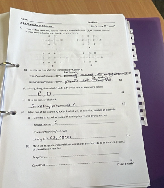 Name
Deadllne_
3.3.8 Aldehydes and Ketones
Mark:_ 39= _%
1.  There are four structurally isomeric alcohols of molecular formula C_2H_10O Displayed formutae
of these isomers, labelled A. B. C and D, are shown bellow
" CH_3
" C -c-ove u- u/u - u/u - e^u/e -cot  e/u - e/u -cot. CH_1
A
" " H .
C — C c c 
“ "
c
(a) identify the type of alcohol represented by A and by B.
Type of alcohal represented by A 
_
Type of alcohal represented by B _(2)
(b) Identify, if any, the alcohol(s) (A, B, C, D) which have an asymmetric carbon
_
(1)
(c) Give the name of alcohol A.
_
(1)
(d) Select one of the alcohols A, B, C or D which will, on oxidation, produce an aldehyde.
(1) Give the structural formula of the aldehyde produced by this reaction.
Alcohal selected
_
Structural formula of aldehyde
_
(1)
(ii) State the reagents and conditions required for the aldehyde to be the main product
of the oxidation reaction.
Reagents
_
(3)
Conditions
_
(Total 8 marks)