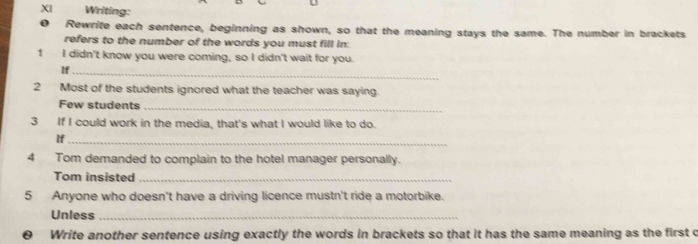 XI Writing: 
D Rewrite each sentence, beginning as shown, so that the meaning stays the same. The number in brackets 
refers to the number of the words you must fill in: 
1 I didn't know you were coming, so I didn't wait for you. 
If_ 
2 Most of the students ignored what the teacher was saying. 
Few students_ 
3 If I could work in the media, that's what I would like to do. 
If_ 
4 Tom demanded to complain to the hotel manager personally. 
Tom insisted_ 
5 Anyone who doesn't have a driving licence mustn't ride a motorbike. 
Unless_ 
0 Write another sentence using exactly the words in brackets so that it has the same meaning as the first o