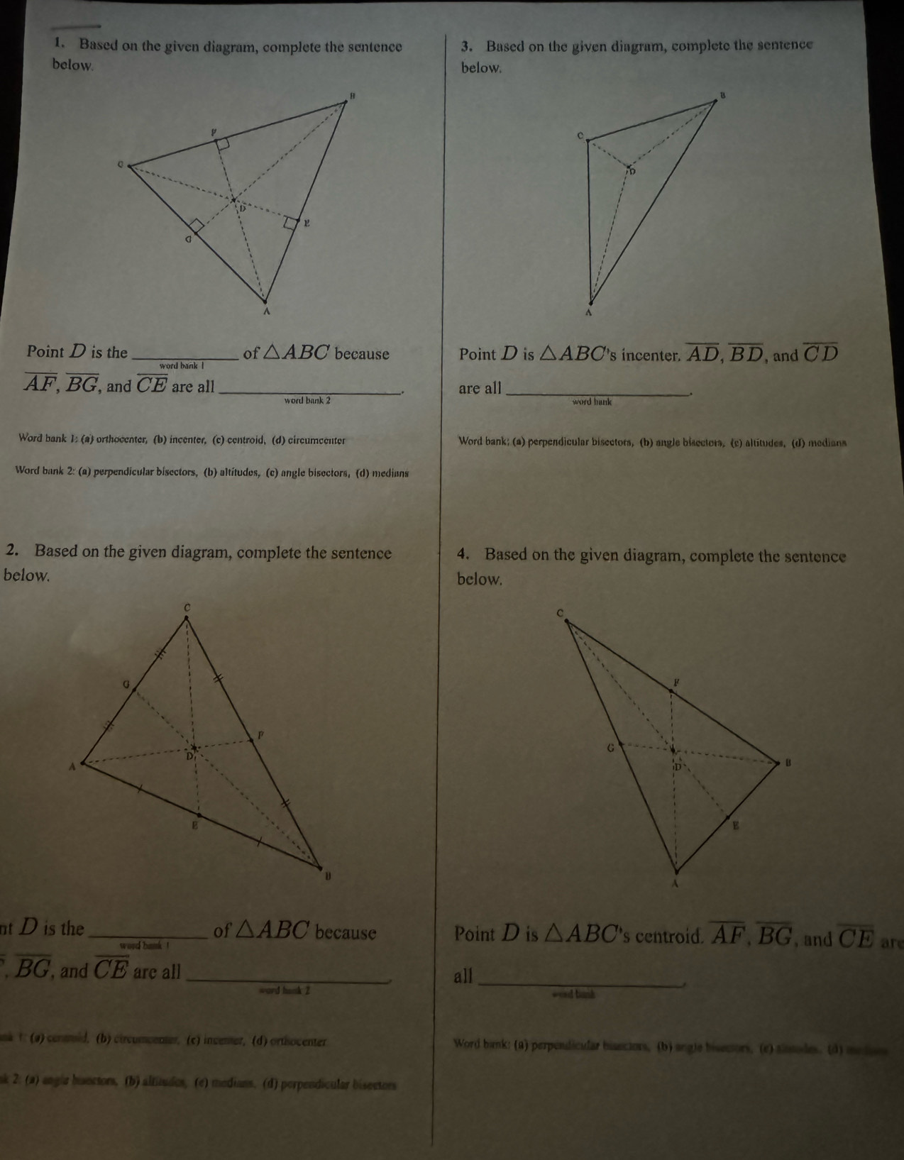 Based on the given diagram, complete the sentence 3. Based on the given diagram, complete the sentence 
below. below. 
Point D is the_ of △ ABC because Point D is △ ABC 's incenter. overline AD, overline BD , and overline CD
overline AF, overline BG , and overline CE are all _are all_ 
: 
、 
Word bank 1: (a) orthocenter, (b) incenter, (c) centroid. (d) circumcenter Word bank; (a) perpendicular bisectors, (b) angle bisectors. (c) altitudes. (d) medians 
Word bank 2: (a) perpendicular bisectors, (b) altitudes, (c) angle bisectors, (d) medians 
2. Based on the given diagram, complete the sentence 4. Based on the given diagram, complete the sentence 
below. below. 
nt D is the _of △ ABC because Point D is △ ABC 's centroid. overline AF, overline BG , and overline CE are
overline BG , and overline CE are all _all_ 
, 
ward hank 2 wosd bank 
na t (a) contoid, (b) circumcenter, (c) incener, (d) ortisocenter Word bank: (a) perpendicular bisectors, (b) angle bisecors, (e) sissodes. (d) me does 
sk 2: (a) angla bisectors, (b) altitudes, (e) medians. (d) perpendicular bisectors