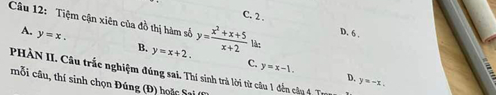 C. 2 .
Câu 12: Tiệm cận xiên của đồ thị hàm số y= (x^2+x+5)/x+2  là:
A. y=x.
D. 6.
B. y=x+2. C. y=x-1. 
;
PHÀN II. Câu trắc nghiệm đúng sai. Thí sinh trả lời từ câu 1 đến câu 4 Tr
D. y=-x. 
mỗi câu, thí sinh chọn Đúng (Đ) hoặc Saại