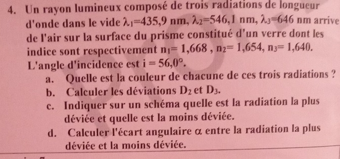 Un rayon lumineux composé de trois radiations de longueur 
d'onde dans le vide lambda _1=435, 9nm, lambda _2=546, 1nm, lambda _3=646nm arrive 
de l'air sur la surface du prisme constitué d’un verre dont les 
indice sont respectivement n_1=1,668, n_2=1,654, n_3=1,640. 
L'angle d'incidence est i=56,0°. 
a. Quelle est la couleur de chacune de ces trois radiations ? 
b. Calculer les déviations D_2 et D_3. 
c. Indiquer sur un schéma quelle est la radiation la plus 
déviée et quelle est la moins déviée. 
d. Calculer l'écart angulaire α entre la radiation la plus 
déviée et la moins déviée.