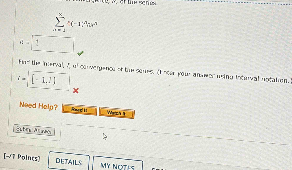 gence, R, of the series.
sumlimits _(n=1)^(∈fty)6(-1)^nnx^n
R=1
Find the interval, I, of convergence of the series. (Enter your answer using interval notation.)
I= [-1,1)
X 
Need Help? Read It Watch It 
Submit Answer 
[-/1 Points] DETAILS MY NOTES