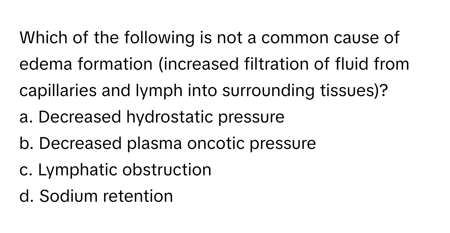 Which of the following is not a common cause of edema formation (increased filtration of fluid from capillaries and lymph into surrounding tissues)?

a. Decreased hydrostatic pressure 
b. Decreased plasma oncotic pressure
c. Lymphatic obstruction
d. Sodium retention