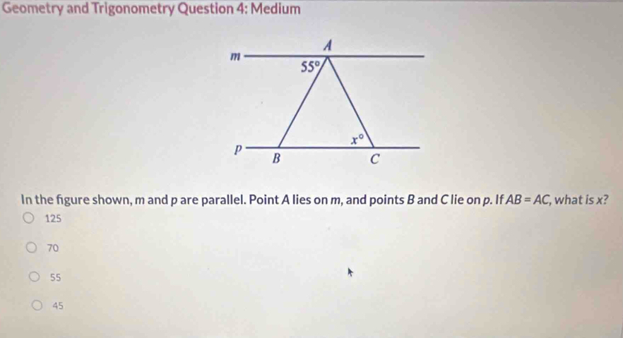 Geometry and Trigonometry Question 4: Medium
A
m
55°
x°
p
B
C
In the figure shown, m and p are parallel. Point A lies on m, and points B and C lie on p. If AB=AC , what is x?
125
70
55
45