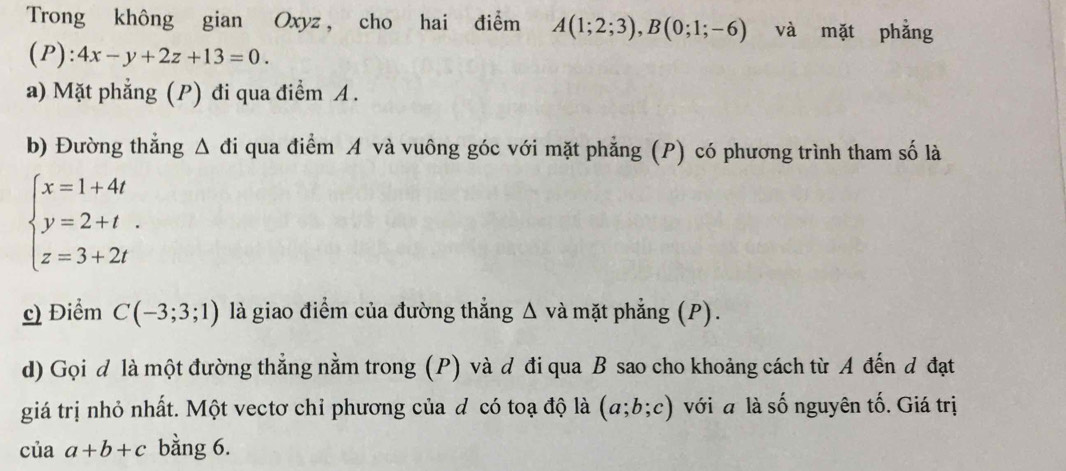 Trong không gian Oxyz , cho hai điểm A(1;2;3), B(0;1;-6) và mặt phǎng 
(P): 4x-y+2z+13=0. 
a) Mặt phẳng (P) đi qua điểm A. 
b) Đường thắng △ di qua điểm A và vuông góc với mặt phẳng (P) có phương trình tham số là
beginarrayl x=1+4t y=2+t. z=3+2tendarray.
c) Điểm C(-3;3;1) là giao điểm của đường thẳng Δ và mặt phẳng (P). 
d) Gọi d là một đường thẳng nằm trong (P) và đ đi qua B sao cho khoảng cách từ A đến đ đạt 
giá trị nhỏ nhất. Một vectơ chỉ phương của đ có toạ độ là (a;b;c) với a là số nguyên tố. Giá trị 
của a+b+c bằng 6.