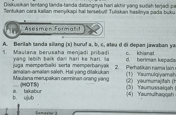 Diskusikan tentang tanda-tanda datangnya hari akhir yang sudah terjadi pa
Tentukan cara kalian menyikapi hal tersebut! Tuliskan hasilnya pada buku
Asesmen Formatif
A. Berilah tanda silang (x) huruf a, b, c, atau d di depan jawaban ya
1. Maulana berusaha menjadi pribadi c. khianat
yang lebih baik dari hari ke hari. Ia d. beriman kepada
juga memperbaiki serta memperbanyak 2. Perhatikan nama lain
amalan-amalan saleh. Hal yang dilakukan (1) Yaumulqiyamah
Maulana merupakan cerminan orang yang (2) yaumurrajifah (h
.... (HOTS) (3) Yaumussaiqah(
a. takabur (4) Yaumulhaqqah
b. ujub
Semester 2