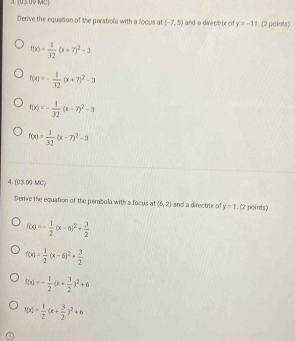 (63.69 MC)
Derive the equation of the parabola with a focus at (-7,5) and a directrix of y=-11. (2 points)
f(x)= 1/32 (x+7)^2-3
f(x)=- 1/32 (x+7)^2-3
f(x)=- 1/32 (x-7)^2-3
f(x)= 1/32 (x-7)^2-3
4. (03.09 MC)
Derive the equation of the parabola with a focus at (6,2) and a directrix of y=1. (2 points)
f(x)=- 1/2 (x-6)^2+ 3/2 
f(x)= 1/2 (x-6)^2+ 3/2 
f(x)=- 1/2 (x+ 3/2 )^2+6
f(x)= 1/2 (x+ 3/2 )^2+6