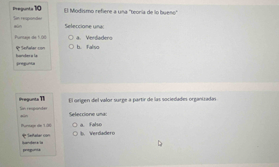 Pregunta 10 El Modismo refiere a una "teoría de lo bueno"
Sin responder
aún Seleccione una:
Puntaje de 1.00 a. Verdadero
Señalar con b. Falso
bandera la
pregunta
Pregunta 11 El origen del valor surge a partir de las sociedades organizadas
Sin responder
aún Seleccione una:
Puntaje de 1.00 a. Falso
* Señalar con b. Verdadero
bandera la
pregunta