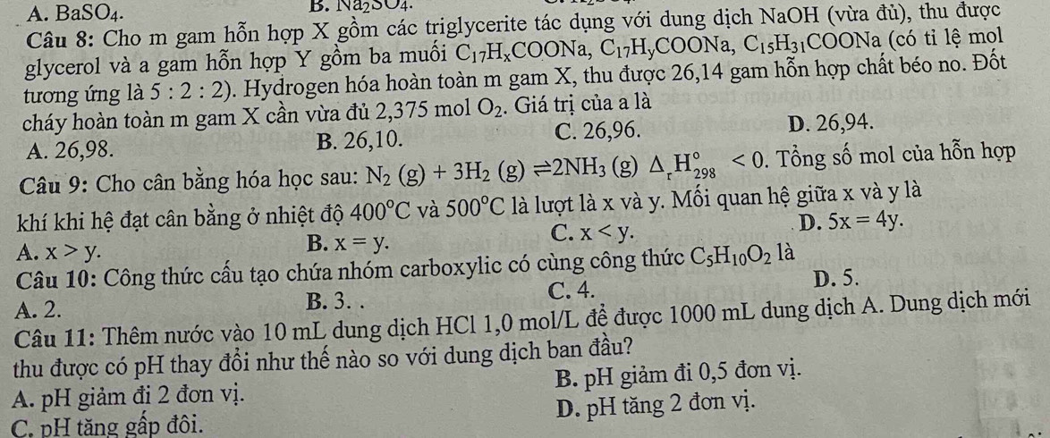 A. BaSO₄. B. Na₂SO4.
Câu 8: Cho m gam hỗn hợp X gồm các triglycerite tác dụng với dung dịch NaOH (vừa đù), thu được
glycerol và a gam hỗn hợp Y gồm ba muối C_17H_xCOONa,C_17H_yCOONa,C_15H_31COONa (có tỉ lệ mol
tương ứng là 5:2:2). Hydrogen hóa hoàn toàn m gam X, thu được 26,14 gam hỗn hợp chất béo no. Đốt
cháy hoàn toàn m gam X cần vừa đủ 2,375 mol O_2. Giá trị của a là
A. 26,98. B. 26,10. C. 26,96. D. 26,94.
Câu 9: Cho cân bằng hóa học sau: N_2(g)+3H_2(g)leftharpoons 2NH_3 (g) △ _rH_(298)°<0</tex> . Tổng số mol của hỗn hợp
khí khi hệ đạt cân bằng ở nhiệt độ 400°C và 500°C là lượt là x và y. Mối quan hệ giữa x và y là
D. 5x=4y.
B. x=y.
C. x
A. x>y. C_5H_10O_2 là
Câu 10: Công thức cầu tạo chứa nhóm carboxylic có cùng công thức
D. 5.
A. 2. B. 3. . C. 4.
Câu 11: Thêm nước vào 10 mL dung dịch HCl 1,0 mol/L đề được 1000 mL dung dịch A. Dung dịch mới
thu được có pH thay đổi như thế nào so với dung dịch ban đầu?
A. pH giảm đi 2 đơn vị. B. pH giảm đi 0,5 đơn vị.
C. pH tăng gấp đôi. D. pH tăng 2 đơn vị.