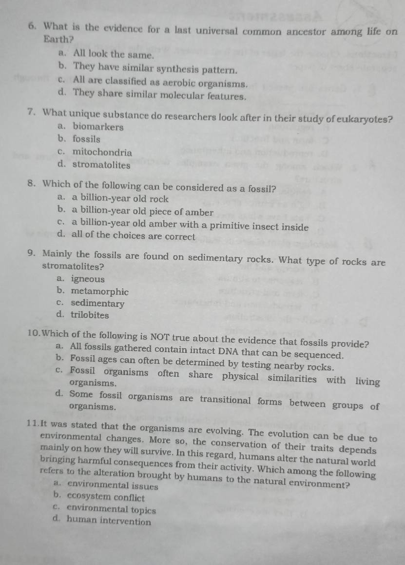 What is the evidence for a last universal common ancestor among life on
Earth?
a. All look the same.
b. They have similar synthesis pattern.
c. All are classified as aerobic organisms.
d. They share similar molecular features.
7. What unique substance do researchers look after in their study of eukaryotes?
a. biomarkers
b、 fossils
c. mitochondria
d. stromatolites
8. Which of the following can be considered as a fossil?
a. a billion-year old rock
b. a billion-year old piece of amber
c. a billion-year old amber with a primitive insect inside
d. all of the choices are correct
9. Mainly the fossils are found on sedimentary rocks. What type of rocks are
stromatolites?
a. igneous
b. metamorphic
c. sedimentary
d. trilobites
10.Which of the following is NOT true about the evidence that fossils provide?
a. All fossils gathered contain intact DNA that can be sequenced.
b. Fossil ages can often be determined by testing nearby rocks.
c. Fossil organisms often share physical similarities with living
organisms.
d. Some fossil organisms are transitional forms between groups of
organisms.
11.It was stated that the organisms are evolving. The evolution can be due to
environmental changes. More so, the conservation of their traits depends
mainly on how they will survive. In this regard, humans alter the natural world
bringing harmful consequences from their activity. Which among the following
refers to the alteration brought by humans to the natural environment?
a. environmental issues
b. ecosystem conflict
c. environmental topics
d.human intervention