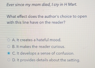 Ever since my mom died, I cry in H Mart.
What effect does the author's choice to open
with this line have on the reader?
A. It creates a hateful mood.
B. It makes the reader curious.
C. It develops a sense of confusion.
D. It provides details about the setting.