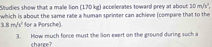 Studies show that a male lion (170 kg) accelerates toward prey at about 10m/s^2, 
which is about the same rate a human sprinter can achieve (compare that to the
3.8m/s^2 for a Porsche). 
3. How much force must the lion exert on the ground during such a 
charge?