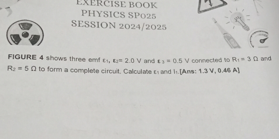 EXERCISE BOOK 
PHYSICS SP025 
SESSION 2024/2025 
FIGURE 4 shows three emf £, varepsilon _2=2.0V and varepsilon _3=0.5V connected to R_1=3Omega and
R_2=5Omega to form a complete circuit. Calculate varepsilon _1 and l_1.[Ans: 1.3 V, 0.46 A]