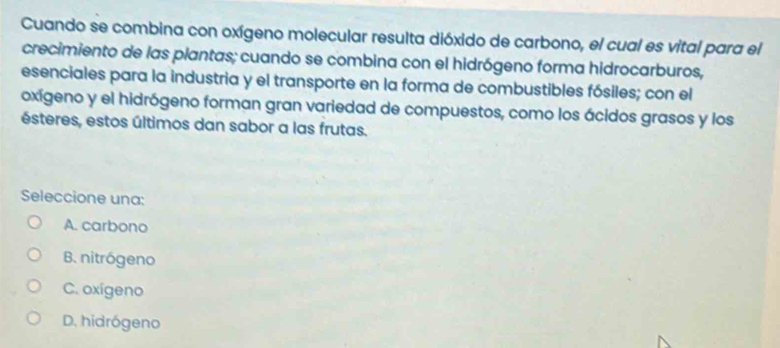 Cuando se combina con oxígeno molecular resulta dióxido de carbono, el cual es vital para el
crecimiento de las plantas; cuando se combina con el hidrógeno forma hidrocarburos,
esenciales para la industria y el transporte en la forma de combustibles fósiles; con el
oxígeno y el hidrógeno forman gran variedad de compuestos, como los ácidos grasos y los
ésteres, estos últimos dan sabor a las frutas.
Seleccione una:
A. carbono
B. nitrógeno
C. oxígeno
D. hidrógeno