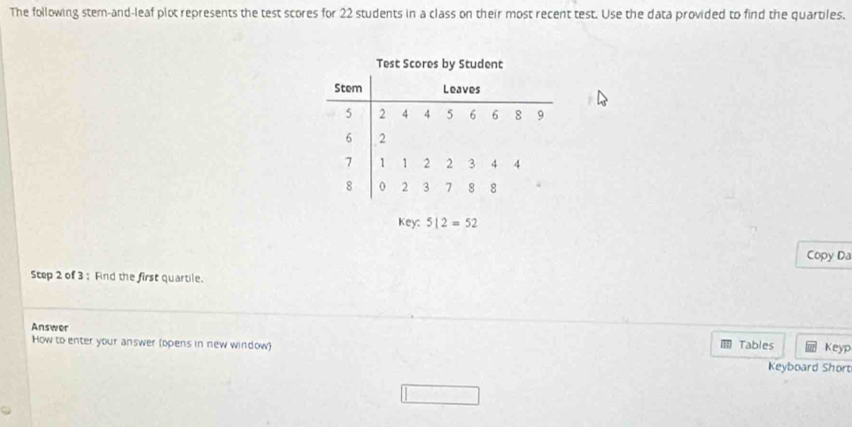 The following stem-and-leaf plot represents the test scores for 22 students in a class on their most recent test. Use the data provided to find the quartiles. 
Test Scores by Student 
Stem Leaves
5 2 4 4 5 6 6 8 9
6 2
7 1 1 2 2 3 4 4
8 0 2 3 7 8 8
Key: 512=52
Copy Da 
Step 2 of 3 : Find the first quartile. 
Answer 
How to enter your answer (opens in new window) Tables Keyp 
Keyboard Short