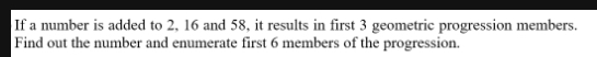 If a number is added to 2, 16 and 58, it results in first 3 geometric progression members. 
Find out the number and enumerate first 6 members of the progression.