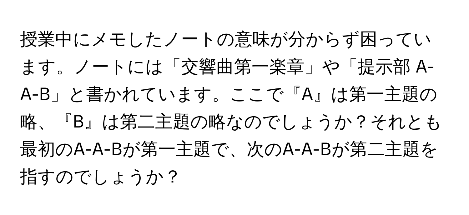 授業中にメモしたノートの意味が分からず困っています。ノートには「交響曲第一楽章」や「提示部 A-A-B」と書かれています。ここで『A』は第一主題の略、『B』は第二主題の略なのでしょうか？それとも最初のA-A-Bが第一主題で、次のA-A-Bが第二主題を指すのでしょうか？