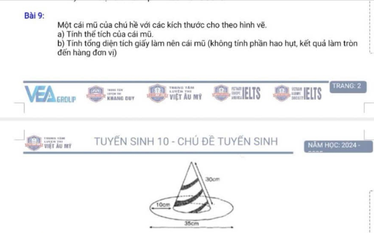 Một cái mũ của chú hề với các kích thước cho theo hình vẽ. 
a) Tính thể tích của cái mũ. 
b) Tính tổng diện tích giấy làm nên cái mũ (không tính phần hao hụt, kết quả làm tròn 
đến hàng đơn vị) 
Tráng têm Trung tầm Luyên thi CEIELTS IELTS TRANG: 2 
VEA GROUP KHANG DUY Việt Au mỹ 
VIET AU MY TUYẾN SINH 10 - CHÚ ĐÊ TUYẾN SINH NĂM HOC: 2024 -
30cm
10cm
35cm