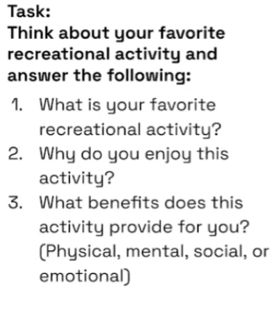 Task: 
Think about your favorite 
recreational activity and 
answer the following: 
1. What is your favorite 
recreational activity? 
2. Why do you enjoy this 
activity? 
3. What benefits does this 
activity provide for you? 
[Physical, mental, social, or 
emotional)