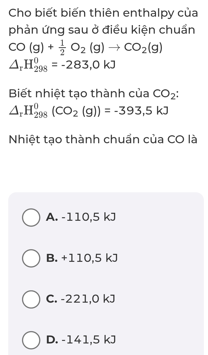 Cho biết biến thiên enthalpy của
phản ứng sau ở điều kiện chuẩn
CO(g)+ 1/2 O_2(g)to CO_2(g)
△ _rH_(298)^0=-283,0kJ
Biết nhiệt tạo thành của CO_2
△ _rH_(298)^0(CO_2(g))=-393,5kJ
Nhiệt tạo thành chuẩn của CO là
A. -110,5 kJ
B. +110,5 kJ
C. -221,0 kJ
D. -141,5 kJ