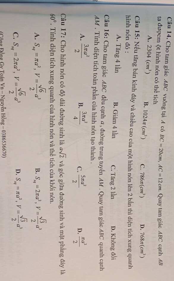 Cho tam giác ABC vuông tại A có BC=20cm,AC=12cm
ta đượcm ột hình nón có thể tích . Quay tam giác ABC cạnh AB
A. 2304(cm^3) B. 1024π (cm^3) C. 786π (cm^3) D. 768π (cm^3)
Câu 15: Nếu tăng bán kính đáy và chiều cao của một hình nón lên 2 bấn thì diện tích xung quanh
hình nón đó :
A. Tăng 4 lần B. Giảm 4 lần C. Tăng 2 lần D. Không đổi
Câu 16: Cho tam giác ABC đều cạnh α, đường trung tuyến AM . Quay tam giác ABC quanh cạnh
AM . Tính diện tích toàn phần của hình nón tạo thành .
A.  3π a^2/2   3π a^2/4   5π a^2/2   π a^2/2 
B.
C.
D.
Câu 17: Cho hình nón có độ dài đường sinh là asqrt(2) và góc giữa đường sinh và mặt phẳng đáy là
60°. Tính diện tích xung quanh của hình nón và thể tích của khối nón.
A. S_xq=π a^2,V= sqrt(6)/2 a^3 B. S_xq=2π a^2,V= sqrt(3)/2 a^3
C. S_xq=2π a^2,V= sqrt(6)/2 a^3
D. S_xq=π a^2,V= sqrt(3)/2 a^3
Cô ng Đồng Gv Toán Vn-Ngu yễn Hong-0386536670)