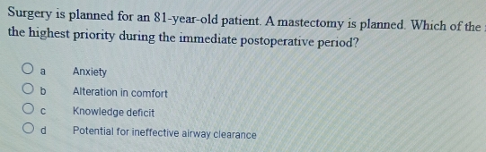 Surgery is planned for an 81-year-old patient. A mastectomy is planned. Which of the
the highest priority during the immediate postoperative period?
a Anxiety
b Alteration in comfort
C Knowledge deficit
d Potential for ineffective airway clearance