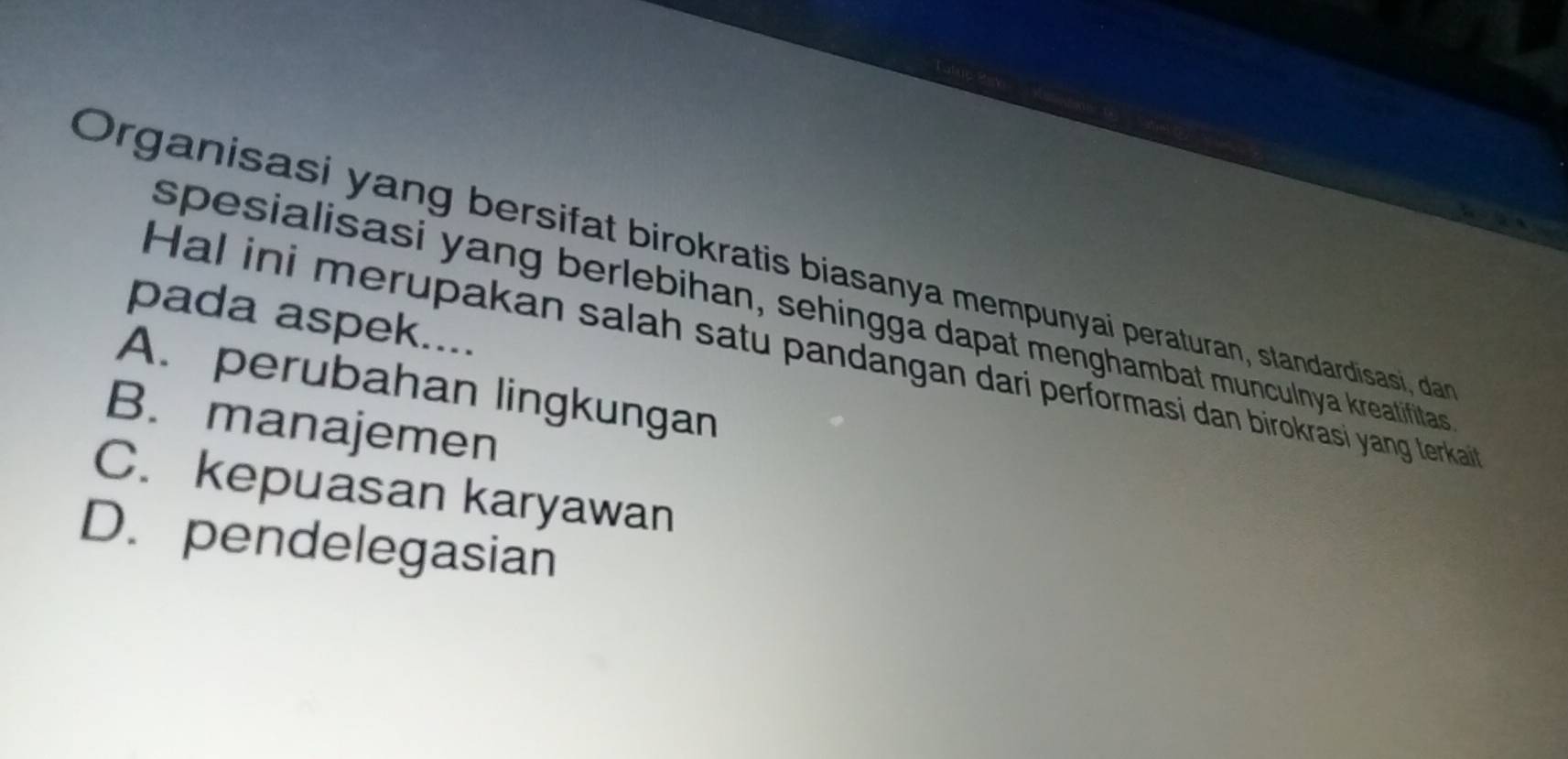 Organisasi yang bersifat birokratis biasanya mempunyai peraturan, standardisasi, da
spesialisasi yang berlebihan, sehingga dapat menghambat munculnya kreatifitas
pada aspek....
Hal ini merupakan salah satu pandangan dari performasi dan birokrasi yang lerkai
A. perubahan lingkungan
B. manajemen
C. kepuasan karyawan
D. pendelegasian